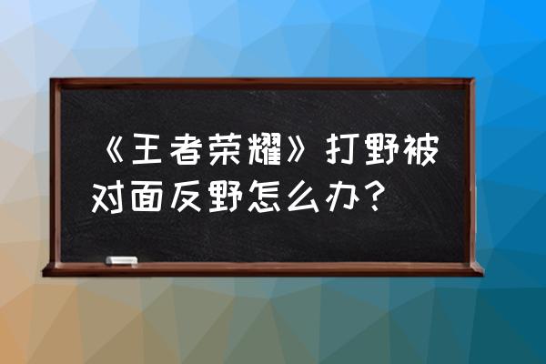 王者荣耀反野后排什么意思 《王者荣耀》打野被对面反野怎么办? 王者荣耀反野后排什么意思 《王者荣耀》打野被对面反野怎么办?