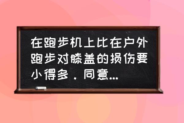 跑步机跑步和路跑差别大吗 在跑步机上比在户外跑步对膝盖的损伤要小得多。同意这个观点吗? 跑步机跑步和路跑差别大吗 在跑步机上比在户外跑步对膝盖的损伤要小得多。同意这个观点吗?