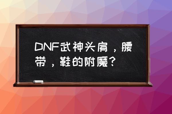 dnf优先附魔什么位置 DNF武神头肩,腰带,鞋的附魔? dnf优先附魔什么位置 DNF武神头肩,腰带,鞋的附魔?